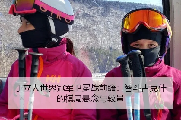 丁立人世界冠军卫冕战前瞻：智斗古克什的棋局悬念与较量
